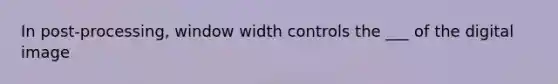 In post-processing, window width controls the ___ of the digital image