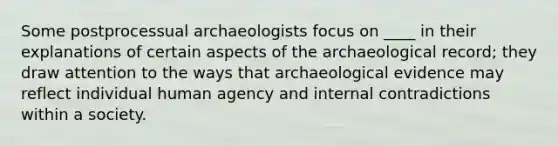 Some postprocessual archaeologists focus on ____ in their explanations of certain aspects of the archaeological record; they draw attention to the ways that archaeological evidence may reflect individual human agency and internal contradictions within a society.