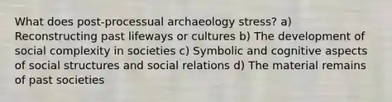 What does post-processual archaeology stress? a) Reconstructing past lifeways or cultures b) The development of social complexity in societies c) Symbolic and cognitive aspects of social structures and social relations d) The material remains of past societies