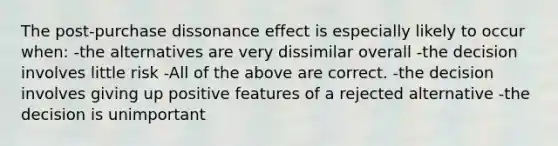 The post-purchase dissonance effect is especially likely to occur when: -the alternatives are very dissimilar overall -the decision involves little risk -All of the above are correct. -the decision involves giving up positive features of a rejected alternative -the decision is unimportant