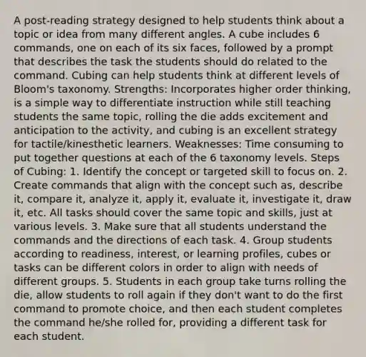 A post-reading strategy designed to help students think about a topic or idea from many different angles. A cube includes 6 commands, one on each of its six faces, followed by a prompt that describes the task the students should do related to the command. Cubing can help students think at different levels of Bloom's taxonomy. Strengths: Incorporates higher order thinking, is a simple way to differentiate instruction while still teaching students the same topic, rolling the die adds excitement and anticipation to the activity, and cubing is an excellent strategy for tactile/kinesthetic learners. Weaknesses: Time consuming to put together questions at each of the 6 taxonomy levels. Steps of Cubing: 1. Identify the concept or targeted skill to focus on. 2. Create commands that align with the concept such as, describe it, compare it, analyze it, apply it, evaluate it, investigate it, draw it, etc. All tasks should cover the same topic and skills, just at various levels. 3. Make sure that all students understand the commands and the directions of each task. 4. Group students according to readiness, interest, or learning profiles, cubes or tasks can be different colors in order to align with needs of different groups. 5. Students in each group take turns rolling the die, allow students to roll again if they don't want to do the first command to promote choice, and then each student completes the command he/she rolled for, providing a different task for each student.