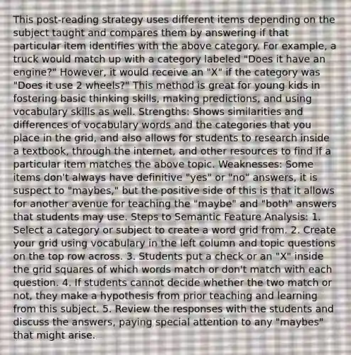 This post-reading strategy uses different items depending on the subject taught and compares them by answering if that particular item identifies with the above category. For example, a truck would match up with a category labeled "Does it have an engine?" However, it would receive an "X" if the category was "Does it use 2 wheels?" This method is great for young kids in fostering basic thinking skills, <a href='https://www.questionai.com/knowledge/kb2u2cNKKP-making-predictions' class='anchor-knowledge'>making predictions</a>, and using vocabulary skills as well. Strengths: Shows similarities and differences of vocabulary words and the categories that you place in the grid, and also allows for students to research inside a textbook, through the internet, and other resources to find if a particular item matches the above topic. Weaknesses: Some items don't always have definitive "yes" or "no" answers, it is suspect to "maybes," but the positive side of this is that it allows for another avenue for teaching the "maybe" and "both" answers that students may use. Steps to Semantic Feature Analysis: 1. Select a category or subject to create a word grid from. 2. Create your grid using vocabulary in the left column and topic questions on the top row across. 3. Students put a check or an "X" inside the grid squares of which words match or don't match with each question. 4. If students cannot decide whether the two match or not, they make a hypothesis from prior teaching and learning from this subject. 5. Review the responses with the students and discuss the answers, paying special attention to any "maybes" that might arise.