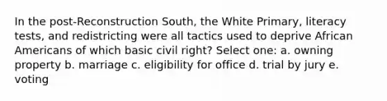 In the post-Reconstruction South, the White Primary, literacy tests, and redistricting were all tactics used to deprive African Americans of which basic civil right? Select one: a. owning property b. marriage c. eligibility for office d. trial by jury e. voting