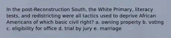 In the post-Reconstruction South, the White Primary, literacy tests, and redistricting were all tactics used to deprive African Americans of which basic civil right? a. owning property b. voting c. eligibility for office d. trial by jury e. marriage