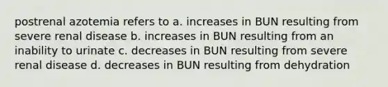 postrenal azotemia refers to a. increases in BUN resulting from severe renal disease b. increases in BUN resulting from an inability to urinate c. decreases in BUN resulting from severe renal disease d. decreases in BUN resulting from dehydration