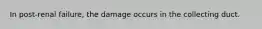 In post-renal failure, the damage occurs in the collecting duct.