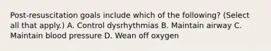 Post-resuscitation goals include which of the following? (Select all that apply.) A. Control dysrhythmias B. Maintain airway C. Maintain blood pressure D. Wean off oxygen