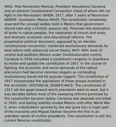 WHO: Post-Revolution Mexican President Venustiano Carranza and an elected Constitutional Convention (most of whom did not fight in the Revolution) WHEN: 1917, after 7 years of Revolution WHERE: Querétaro, Mexico WHAT: The constitution completely reversed the concept widely held in Mexico that government should take only a limited, passive role. Promises the restoration of lands to native peoples, the separation of church and state, and dramatic economic and educational reforms. The progressive political document, approved by an elected constitutional convention, combined revolutionary demands for land reform with advanced social theory. WHY: With most of central and southern Mexico under Constitutionalist control, Carranza in 1916 convoked a constituent congress in Querétaro to revise and update the constitution of 1857. In the course of fighting, the economic and social demands of the radical precursors had become common slogans as contending revolutionary bands bid for popular support. The constitution of 1917 incorporated the aspirations of those groups involved in the revolution. HISTORICAL SIGNIFICANCE: The constitution of 1917 set the goals toward which presidents were to work, but it was decades before most of the sweeping reforms promised by the constitution became reality. Carranza was deposed and killed in 1920, and lasting stability eluded Mexico until after World War II, when industrialism spurred by the war grew into a major part of the economy and Miguel Aleman became the first in an unbroken series of civilian presidents. This constitution is still the current Mexican constitution.