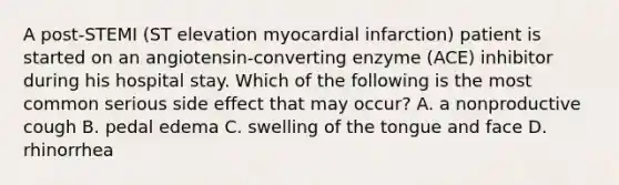 A post-STEMI (ST elevation myocardial infarction) patient is started on an angiotensin-converting enzyme (ACE) inhibitor during his hospital stay. Which of the following is the most common serious side effect that may occur? A. a nonproductive cough B. pedal edema C. swelling of the tongue and face D. rhinorrhea