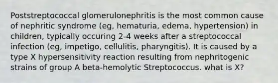 Poststreptococcal glomerulonephritis is the most common cause of nephritic syndrome (eg, hematuria, edema, hypertension) in children, typically occuring 2-4 weeks after a streptococcal infection (eg, impetigo, cellulitis, pharyngitis). It is caused by a type X hypersensitivity reaction resulting from nephritogenic strains of group A beta-hemolytic Streptococcus. what is X?