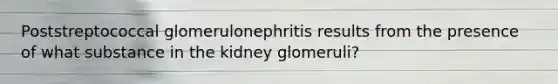 Poststreptococcal glomerulonephritis results from the presence of what substance in the kidney glomeruli?