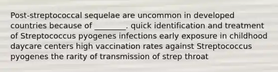 Post-streptococcal sequelae are uncommon in developed countries because of ________. quick identification and treatment of Streptococcus pyogenes infections early exposure in childhood daycare centers high vaccination rates against Streptococcus pyogenes the rarity of transmission of strep throat