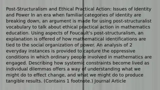 Post-Structuralism and Ethical Practical Action: Issues of Identity and Power In an era when familiar categories of identity are breaking down, an argument is made for using post-structuralist vocabulary to talk about ethical practical action in mathematics education. Using aspects of Foucault's post-structuralism, an explanation is offered of how mathematical identifications are tied to the social organization of power. An analysis of 2 everyday instances is provided to capture the oppressive conditions in which ordinary people involved in mathematics are engaged. Describing how systemic constraints become lived as individual dilemmas offers a way of understanding what we might do to effect change, and what we might do to produce tangible results. (Contains 1 footnote.) Journal Article