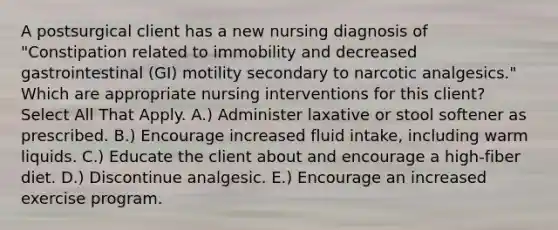 A postsurgical client has a new nursing diagnosis of "Constipation related to immobility and decreased gastrointestinal (GI) motility secondary to narcotic analgesics." Which are appropriate nursing interventions for this client? Select All That Apply. A.) Administer laxative or stool softener as prescribed. B.) Encourage increased fluid intake, including warm liquids. C.) Educate the client about and encourage a high-fiber diet. D.) Discontinue analgesic. E.) Encourage an increased exercise program.