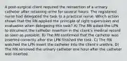 A post-surgical client required the reinsertion of a urinary catheter after retaining urine for several hours. The registered nurse had delegated the task to a practical nurse. Which action shows that the RN applied the principle of right supervision and evaluation when delegating this task? A) The RN asked the LPN to document the catheter insertion in the client's medical record as soon as possible. B) The RN confirmed that the catheter was inserted correctly after the LPN finished the task. C) The RN watched the LPN insert the catheter into the client's urethra. D) The RN removed the urinary catheter one hour after the catheter was inserted.