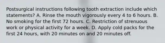 Postsurgical instructions following tooth extraction include which statements? A. Rinse the mouth vigorously every 4 to 6 hours. B. No smoking for the first 72 hours. C. Restriction of strenuous work or physical activity for a week. D. Apply cold packs for the first 24 hours, with 20 minutes on and 20 minutes off.