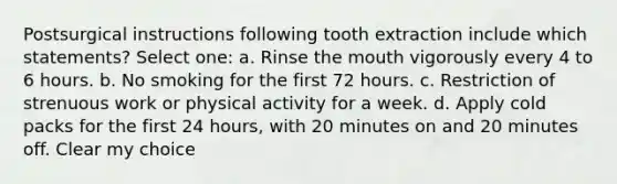 Postsurgical instructions following tooth extraction include which statements? Select one: a. Rinse the mouth vigorously every 4 to 6 hours. b. No smoking for the first 72 hours. c. Restriction of strenuous work or physical activity for a week. d. Apply cold packs for the first 24 hours, with 20 minutes on and 20 minutes off. Clear my choice