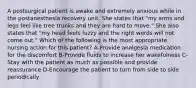 A postsurgical patient is awake and extremely anxious while in the postanesthesia recovery unit. She states that "my arms and legs feel like tree trunks and they are hard to move." She also states that "my head feels fuzzy and the right words will not come out." Which of the following is the most appropriate nursing action for this patient? A-Provide analgesia medication for the discomfort B-Provide fluids to increase her wakefulness C-Stay with the patient as much as possible and provide reassurance D-Encourage the patient to turn from side to side periodically