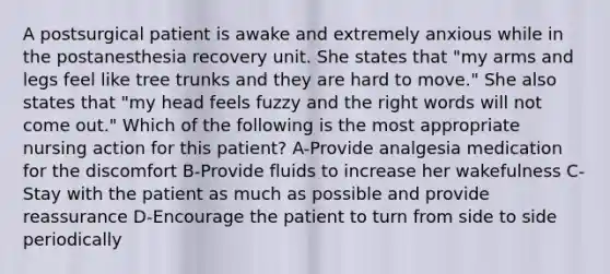 A postsurgical patient is awake and extremely anxious while in the postanesthesia recovery unit. She states that "my arms and legs feel like tree trunks and they are hard to move." She also states that "my head feels fuzzy and the right words will not come out." Which of the following is the most appropriate nursing action for this patient? A-Provide analgesia medication for the discomfort B-Provide fluids to increase her wakefulness C-Stay with the patient as much as possible and provide reassurance D-Encourage the patient to turn from side to side periodically