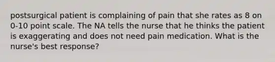 postsurgical patient is complaining of pain that she rates as 8 on 0-10 point scale. The NA tells the nurse that he thinks the patient is exaggerating and does not need pain medication. What is the nurse's best response?