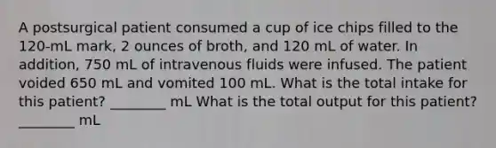 A postsurgical patient consumed a cup of ice chips filled to the 120-mL mark, 2 ounces of broth, and 120 mL of water. In addition, 750 mL of intravenous fluids were infused. The patient voided 650 mL and vomited 100 mL. What is the total intake for this patient? ________ mL What is the total output for this patient? ________ mL