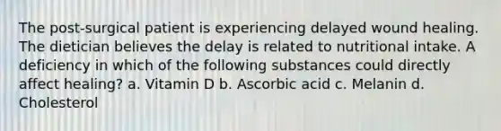 The post-surgical patient is experiencing delayed wound healing. The dietician believes the delay is related to nutritional intake. A deficiency in which of the following substances could directly affect healing? a. Vitamin D b. Ascorbic acid c. Melanin d. Cholesterol