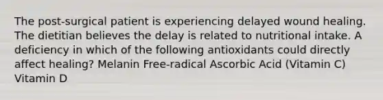 The post-surgical patient is experiencing delayed wound healing. The dietitian believes the delay is related to nutritional intake. A deficiency in which of the following antioxidants could directly affect healing? Melanin Free-radical Ascorbic Acid (Vitamin C) Vitamin D