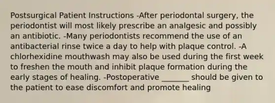 Postsurgical Patient Instructions -After periodontal surgery, the periodontist will most likely prescribe an analgesic and possibly an antibiotic. -Many periodontists recommend the use of an antibacterial rinse twice a day to help with plaque control. -A chlorhexidine mouthwash may also be used during the first week to freshen the mouth and inhibit plaque formation during the early stages of healing. -Postoperative _______ should be given to the patient to ease discomfort and promote healing