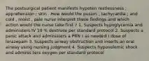 The postsurgical patient manifests hypoten restlessness ; apprehension ; skin . How would the pusion ; tachycardia ; and cold , moist , pale nurse interpret these findings and which action would the nurse take first ? 1. Suspects hypoglycemia and administers IV 10 % dextrose per standard protocol 2. Suspects a panic attack and administers a PRN ( as needed ) dose of lorazepam 3. Suspects airway obstruction and inserts an oral airway using nursing judgment 4. Suspects hypovolemic shock and adminis ters oxygen per standard protocol