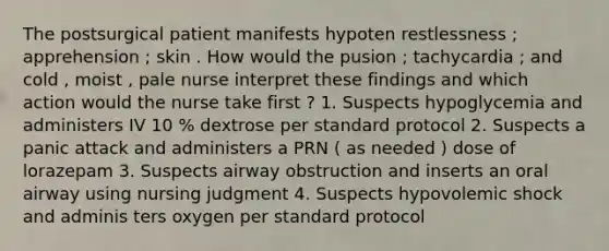 The postsurgical patient manifests hypoten restlessness ; apprehension ; skin . How would the pusion ; tachycardia ; and cold , moist , pale nurse interpret these findings and which action would the nurse take first ? 1. Suspects hypoglycemia and administers IV 10 % dextrose per standard protocol 2. Suspects a panic attack and administers a PRN ( as needed ) dose of lorazepam 3. Suspects airway obstruction and inserts an oral airway using nursing judgment 4. Suspects hypovolemic shock and adminis ters oxygen per standard protocol