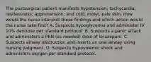 The postsurgical patient manifests hypotension; tachycardia; restlessness; apprehension; and cold, moist, pale skin. How would the nurse interpret these findings and which action would the nurse take first? A. Suspects hypoglycemia and administer IV 10% dextrose per standard protocol. B. Suspects a panic attack and administers a PRN (as needed) dose of lorazepam. C. Suspects airway obstruction and inserts an oral airway using nursing judgment. D. Suspects hypovolemic shock and administers oxygen per standard protocol.