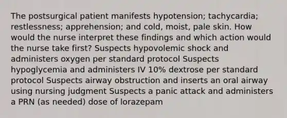 The postsurgical patient manifests hypotension; tachycardia; restlessness; apprehension; and cold, moist, pale skin. How would the nurse interpret these findings and which action would the nurse take first? Suspects hypovolemic shock and administers oxygen per standard protocol Suspects hypoglycemia and administers IV 10% dextrose per standard protocol Suspects airway obstruction and inserts an oral airway using nursing judgment Suspects a panic attack and administers a PRN (as needed) dose of lorazepam