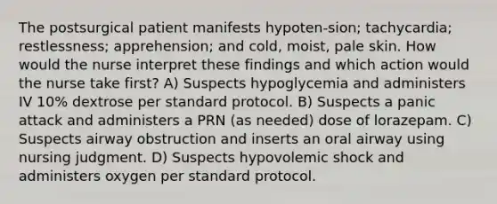 The postsurgical patient manifests hypoten-sion; tachycardia; restlessness; apprehension; and cold, moist, pale skin. How would the nurse interpret these findings and which action would the nurse take first? A) Suspects hypoglycemia and administers IV 10% dextrose per standard protocol. B) Suspects a panic attack and administers a PRN (as needed) dose of lorazepam. C) Suspects airway obstruction and inserts an oral airway using nursing judgment. D) Suspects hypovolemic shock and administers oxygen per standard protocol.