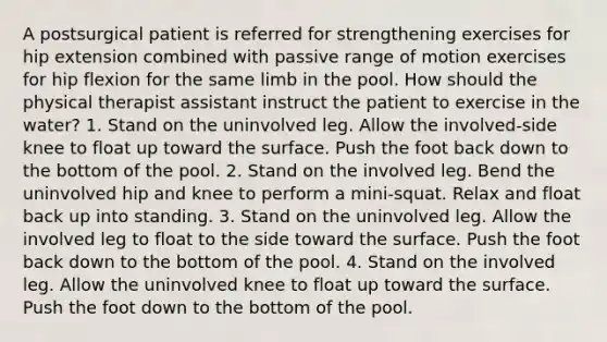 A postsurgical patient is referred for strengthening exercises for hip extension combined with passive range of motion exercises for hip flexion for the same limb in the pool. How should the physical therapist assistant instruct the patient to exercise in the water? 1. Stand on the uninvolved leg. Allow the involved-side knee to float up toward the surface. Push the foot back down to the bottom of the pool. 2. Stand on the involved leg. Bend the uninvolved hip and knee to perform a mini-squat. Relax and float back up into standing. 3. Stand on the uninvolved leg. Allow the involved leg to float to the side toward the surface. Push the foot back down to the bottom of the pool. 4. Stand on the involved leg. Allow the uninvolved knee to float up toward the surface. Push the foot down to the bottom of the pool.