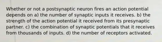 Whether or not a postsynaptic neuron fires an action potential depends on a) the number of synaptic inputs it receives. b) the strength of the action potential it received from its presynaptic partner. c) the combination of synaptic potentials that it receives from thousands of inputs. d) the number of receptors activated.