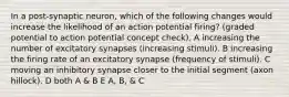 In a post-synaptic neuron, which of the following changes would increase the likelihood of an action potential firing? (graded potential to action potential concept check). A increasing the number of excitatory synapses (increasing stimuli). B increasing the firing rate of an excitatory synapse (frequency of stimuli). C moving an inhibitory synapse closer to the initial segment (axon hillock). D both A & B E A, B, & C