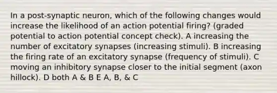 In a post-synaptic neuron, which of the following changes would increase the likelihood of an action potential firing? (graded potential to action potential concept check). A increasing the number of excitatory synapses (increasing stimuli). B increasing the firing rate of an excitatory synapse (frequency of stimuli). C moving an inhibitory synapse closer to the initial segment (axon hillock). D both A & B E A, B, & C