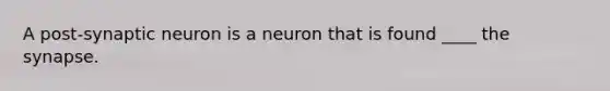 A post-synaptic neuron is a neuron that is found ____ the synapse.