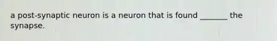 a post-synaptic neuron is a neuron that is found _______ the synapse.