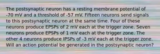 The postsynaptic neuron has a resting membrane potential of -70 mV and a threshold of -57 mV. Fifteen neurons send signals to this postsynaptic neuron at the same time. Four of these neurons produce EPSPs of 2 mV each at the trigger zone. Seven neurons produce EPSPs of 1 mV each at the trigger zone. The other 4 neurons produce IPSPs of -3 mV each at the trigger zone. Will an action potential be generated in the postsynaptic neuron?