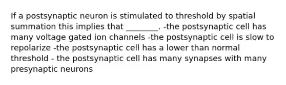 If a postsynaptic neuron is stimulated to threshold by spatial summation this implies that ________. -the postsynaptic cell has many voltage gated ion channels -the postsynaptic cell is slow to repolarize -the postsynaptic cell has a lower than normal threshold - the postsynaptic cell has many synapses with many presynaptic neurons