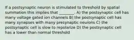 If a postsynaptic neuron is stimulated to threshold by spatial summation this implies that ________. A) the postsynaptic cell has many voltage gated ion channels B) the postsynaptic cell has many synapses with many presynaptic neurons C) the postsynaptic cell is slow to repolarize D) the postsynaptic cell has a lower than normal threshold