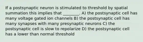 If a postsynaptic neuron is stimulated to threshold by spatial summation this implies that ________. A) the postsynaptic cell has many voltage gated ion channels B) the postsynaptic cell has many synapses with many presynaptic neurons C) the postsynaptic cell is slow to repolarize D) the postsynaptic cell has a lower than normal threshold