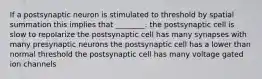 If a postsynaptic neuron is stimulated to threshold by spatial summation this implies that ________. the postsynaptic cell is slow to repolarize the postsynaptic cell has many synapses with many presynaptic neurons the postsynaptic cell has a lower than normal threshold the postsynaptic cell has many voltage gated ion channels