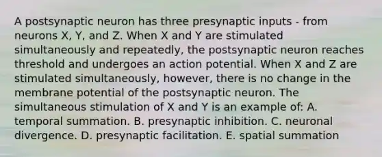 A postsynaptic neuron has three presynaptic inputs - from neurons X, Y, and Z. When X and Y are stimulated simultaneously and repeatedly, the postsynaptic neuron reaches threshold and undergoes an action potential. When X and Z are stimulated simultaneously, however, there is no change in the membrane potential of the postsynaptic neuron. The simultaneous stimulation of X and Y is an example of: A. temporal summation. B. presynaptic inhibition. C. neuronal divergence. D. presynaptic facilitation. E. spatial summation