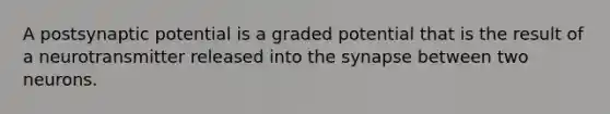 A postsynaptic potential is a graded potential that is the result of a neurotransmitter released into the synapse between two neurons.