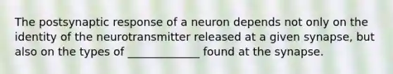 The postsynaptic response of a neuron depends not only on the identity of the neurotransmitter released at a given synapse, but also on the types of _____________ found at the synapse.