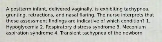 A postterm infant, delivered vaginally, is exhibiting tachypnea, grunting, retractions, and nasal flaring. The nurse interprets that these assessment findings are indicative of which condition? 1. Hypoglycemia 2. Respiratory distress syndrome 3. Meconium aspiration syndrome 4. Transient tachypnea of the newborn