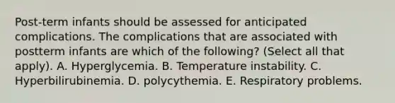 Post-term infants should be assessed for anticipated complications. The complications that are associated with postterm infants are which of the following? (Select all that apply). A. Hyperglycemia. B. Temperature instability. C. Hyperbilirubinemia. D. polycythemia. E. Respiratory problems.