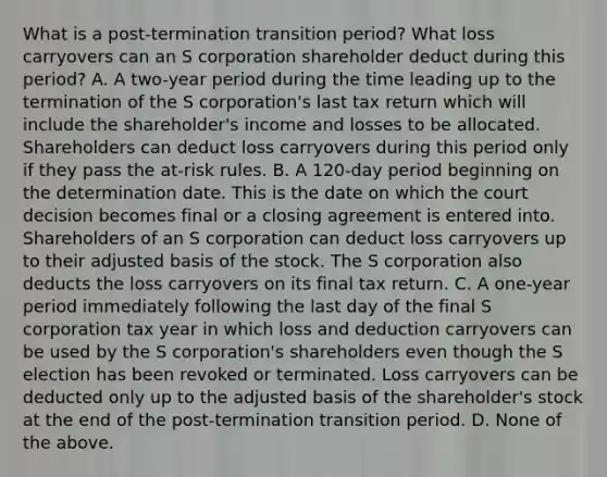 What is a​ post-termination transition​ period? What loss carryovers can an S corporation shareholder deduct during this​ period? A. A​ two-year period during the time leading up to the termination of the S​ corporation's last tax return which will include the​ shareholder's income and losses to be allocated. Shareholders can deduct loss carryovers during this period only if they pass the​ at-risk rules. B. A​ 120-day period beginning on the determination date. This is the date on which the court decision becomes final or a closing agreement is entered into. Shareholders of an S corporation can deduct loss carryovers up to their adjusted basis of the stock. The S corporation also deducts the loss carryovers on its final tax return. C. A​ one-year period immediately following the last day of the final S corporation tax year in which loss and deduction carryovers can be used by the S​ corporation's shareholders even though the S election has been revoked or terminated. Loss carryovers can be deducted only up to the adjusted basis of the​ shareholder's stock at the end of the​ post-termination transition period. D. None of the above.